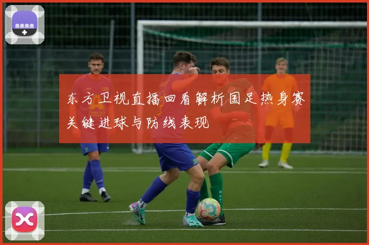 东方卫视直播回看解析国足热身赛关键进球与防线表现