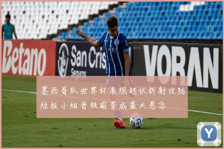 墨西哥队世界杯表现起伏折射攻防短板小组晋级前景成最大悬念