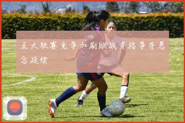 五大联赛竞争加剧欧战资格争夺悬念延续