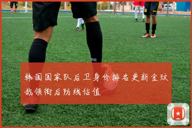韩国国家队后卫身价排名更新金玟哉领衔后防线估值
