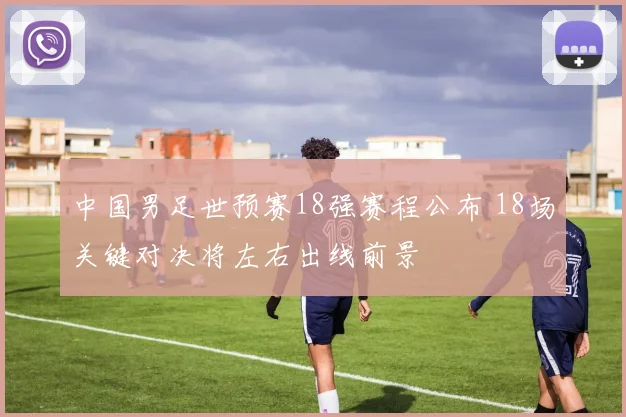 中国男足世预赛18强赛程公布 18场关键对决将左右出线前景