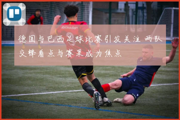 德国与巴西足球比赛引发关注 两队交锋看点与赛果成为焦点