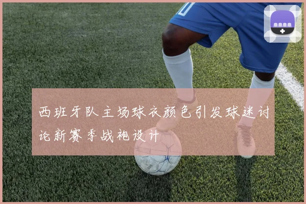西班牙队主场球衣颜色引发球迷讨论新赛季战袍设计