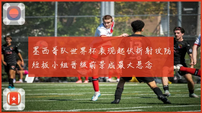 墨西哥队世界杯表现起伏折射攻防短板小组晋级前景成最大悬念