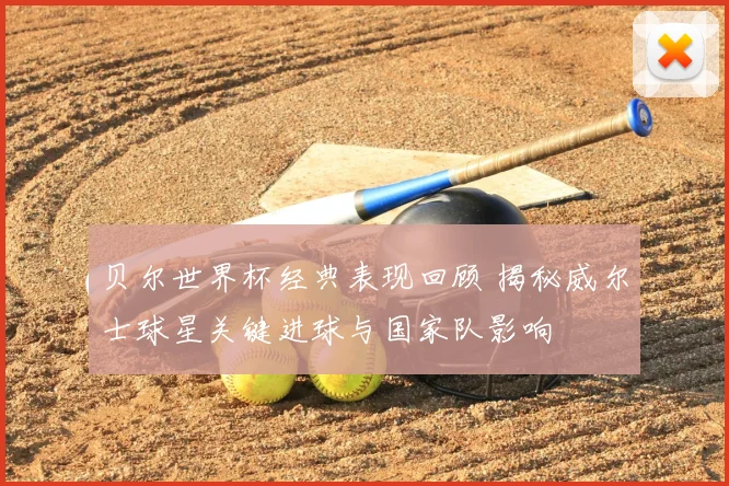 贝尔世界杯经典表现回顾 揭秘威尔士球星关键进球与国家队影响