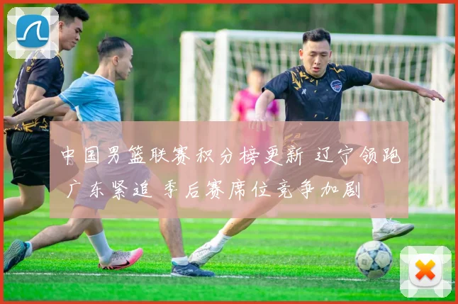 中国男篮联赛积分榜更新 辽宁领跑 广东紧追 季后赛席位竞争加剧