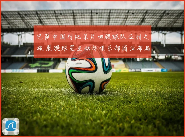 巴萨中国行纪录片回顾球队亚洲之旅 展现球星互动与俱乐部商业布局