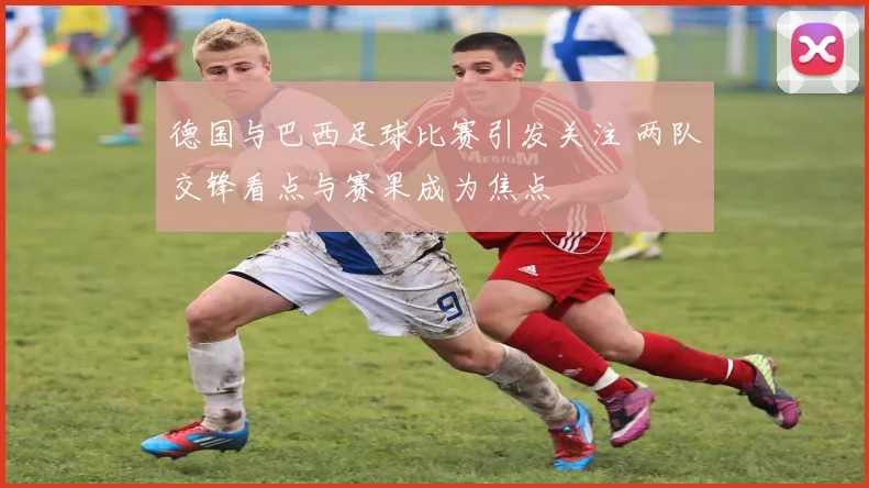 德国与巴西足球比赛引发关注 两队交锋看点与赛果成为焦点