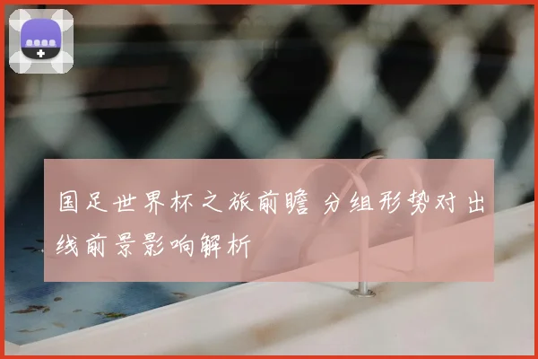 国足世界杯之旅前瞻 分组形势对出线前景影响解析