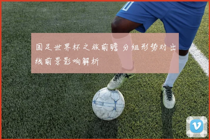 国足世界杯之旅前瞻 分组形势对出线前景影响解析