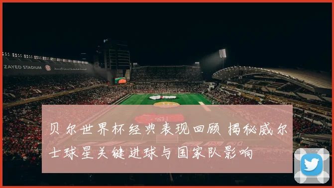 贝尔世界杯经典表现回顾 揭秘威尔士球星关键进球与国家队影响