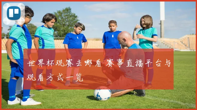 世界杯观赛去哪看 赛事直播平台与观看方式一览