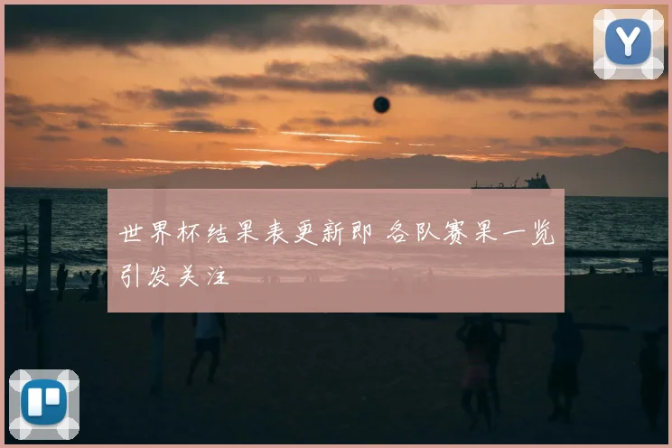 世界杯结果表更新即 各队赛果一览引发关注