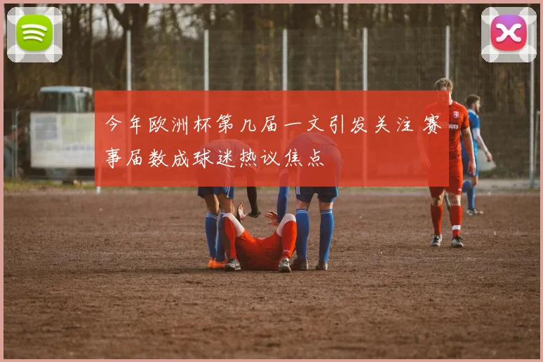 今年欧洲杯第几届一文引发关注 赛事届数成球迷热议焦点
