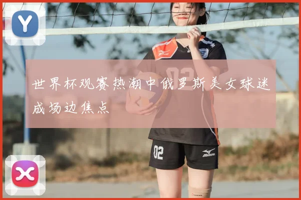世界杯观赛热潮中俄罗斯美女球迷成场边焦点